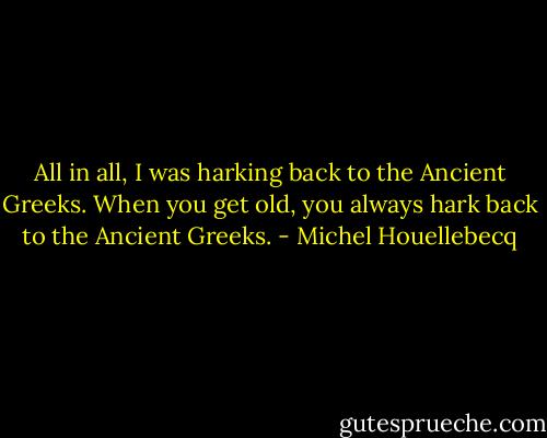 All in all, I was harking back to the Ancient Greeks. When you get old, you always hark back to the Ancient Greeks. - Michel Houellebecq