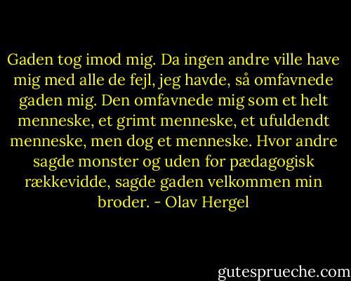 Gaden tog imod mig. Da ingen andre ville have mig med alle de fejl, jeg havde, så omfavnede gaden mig. Den omfavnede mig som et helt menneske, et grimt menneske, et ufuldendt menneske, men dog et menneske. Hvor andre sagde monster og uden for pædagogisk rækkevidde, sagde gaden velkommen min broder. - Olav Hergel