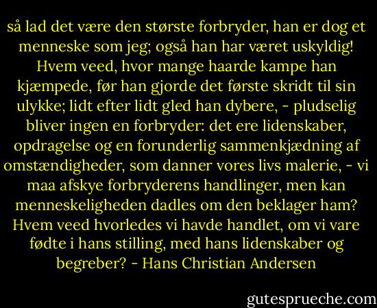så lad det være den største forbryder, han er dog et menneske som jeg; også han har været uskyldig! Hvem veed, hvor mange haarde kampe han kjæmpede, før han gjorde det første skridt til sin ulykke; lidt efter lidt gled han dybere, - pludselig bliver ingen en forbryder: det ere lidenskaber, opdragelse og en forunderlig sammenkjædning af omstændigheder, som danner vores livs malerie, - vi maa afskye forbryderens handlinger, men kan menneskeligheden dadles om den beklager ham? Hvem veed hvorledes vi havde handlet, om vi vare fødte i hans stilling, med hans lidenskaber og begreber? - Hans Christian Andersen