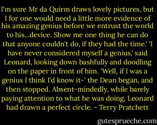 I'm sure Mr da Quirm draws lovely pictures, but I for one would need a little more evidence of his amazing genius before we entrust the world to his...device. Show me one thing he can do that anyone couldn't do, if they had the time.'<br />'I have never considered myself a genius,' said Leonard, looking down bashfully and doodling on the paper in front of him.<br />'Well, if I was a genius I think I'd know it-' the Dean began, and then stopped.<br />Absent-mindedly, while barely paying attention to what he was doing, Leonard had drawn a perfect circle. - Terry Pratchett