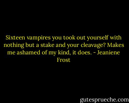 Sixteen vampires you took out yourself with nothing but a stake and your cleavage? Makes me ashamed of my kind, it does. - Jeaniene Frost