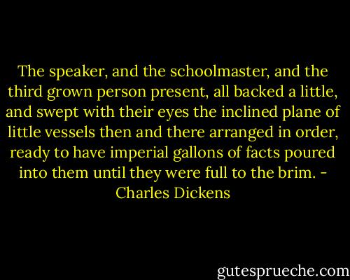 The speaker, and the schoolmaster, and the third grown person present, all backed a little, and swept with their eyes the inclined plane of little vessels then and there arranged in order, ready to have imperial gallons of facts poured into them until they were full to the brim. - Charles Dickens