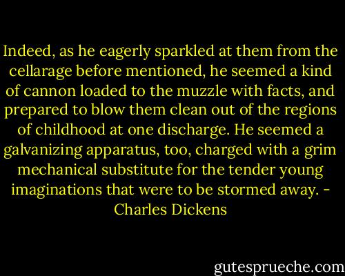 Indeed, as he eagerly sparkled at them from the cellarage before mentioned, he seemed a kind of cannon loaded to the muzzle with facts, and prepared to blow them clean out of the regions of childhood at one discharge. He seemed a galvanizing apparatus, too, charged with a grim mechanical substitute for the tender young imaginations that were to be stormed away. - Charles Dickens
