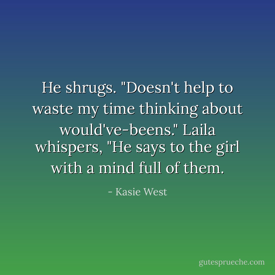 He shrugs. "Doesn't help to waste my time thinking about would've-beens."<br />Laila whispers, "He says to the girl with a mind full of them. - Kasie West