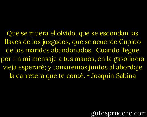 Que se muera el olvido,<br />que se escondan las llaves de los juzgados,<br />que se acuerde Cupido de los maridos<br />abandonados.<br /><br />Cuando llegue por fin mi mensaje<br />a tus manos, en la gasolinera<br />vieja esperaré;<br />y tomaremos juntos al abordaje<br />la carretera<br />que te conté. - Joaquín Sabina
