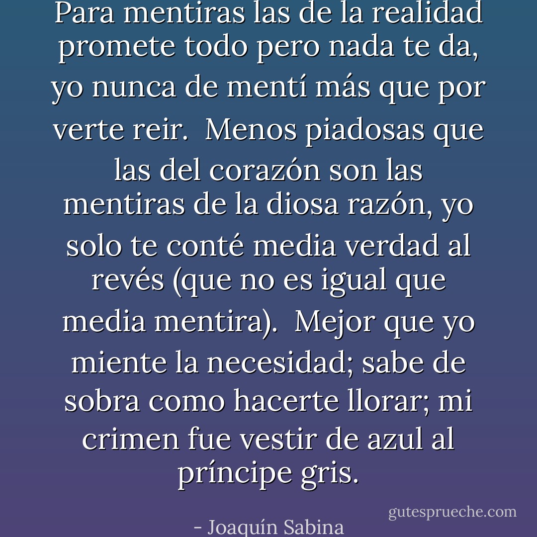 Para mentiras las de la realidad<br />promete todo pero nada te da,<br />yo nunca de mentí<br />más que por verte reir.<br /><br />Menos piadosas que las del corazón<br />son las mentiras de la diosa razón,<br />yo solo te conté media verdad al revés<br />(que no es igual que media mentira).<br /><br />Mejor que yo miente la necesidad;<br />sabe de sobra como hacerte llorar;<br />mi crimen fue vestir<br />de azul al príncipe gris. - Joaquín Sabina