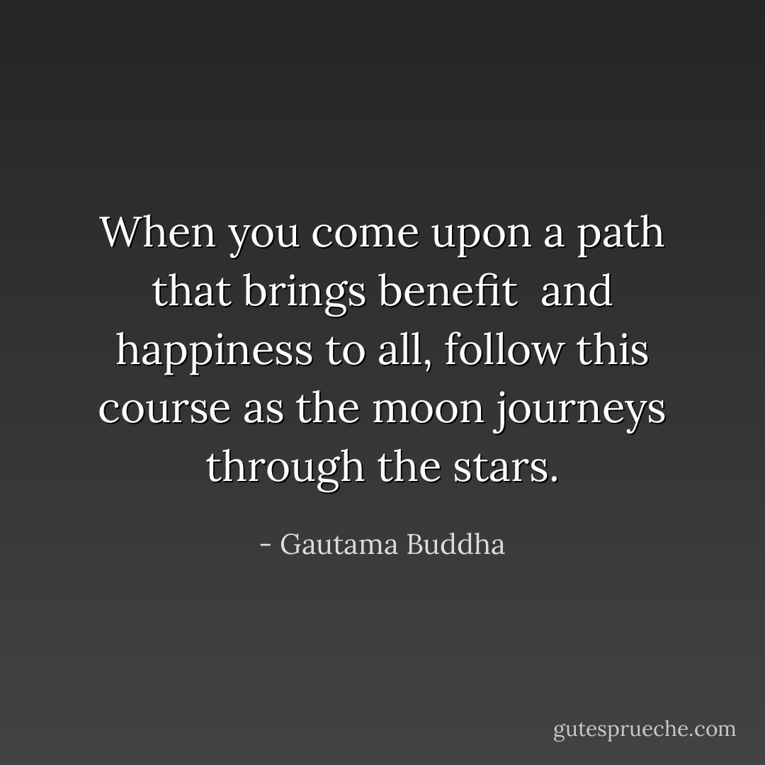 When you come upon a path<br />that brings benefit <br />and happiness to all,<br />follow this course<br />as the moon<br />journeys through the stars. - Gautama Buddha