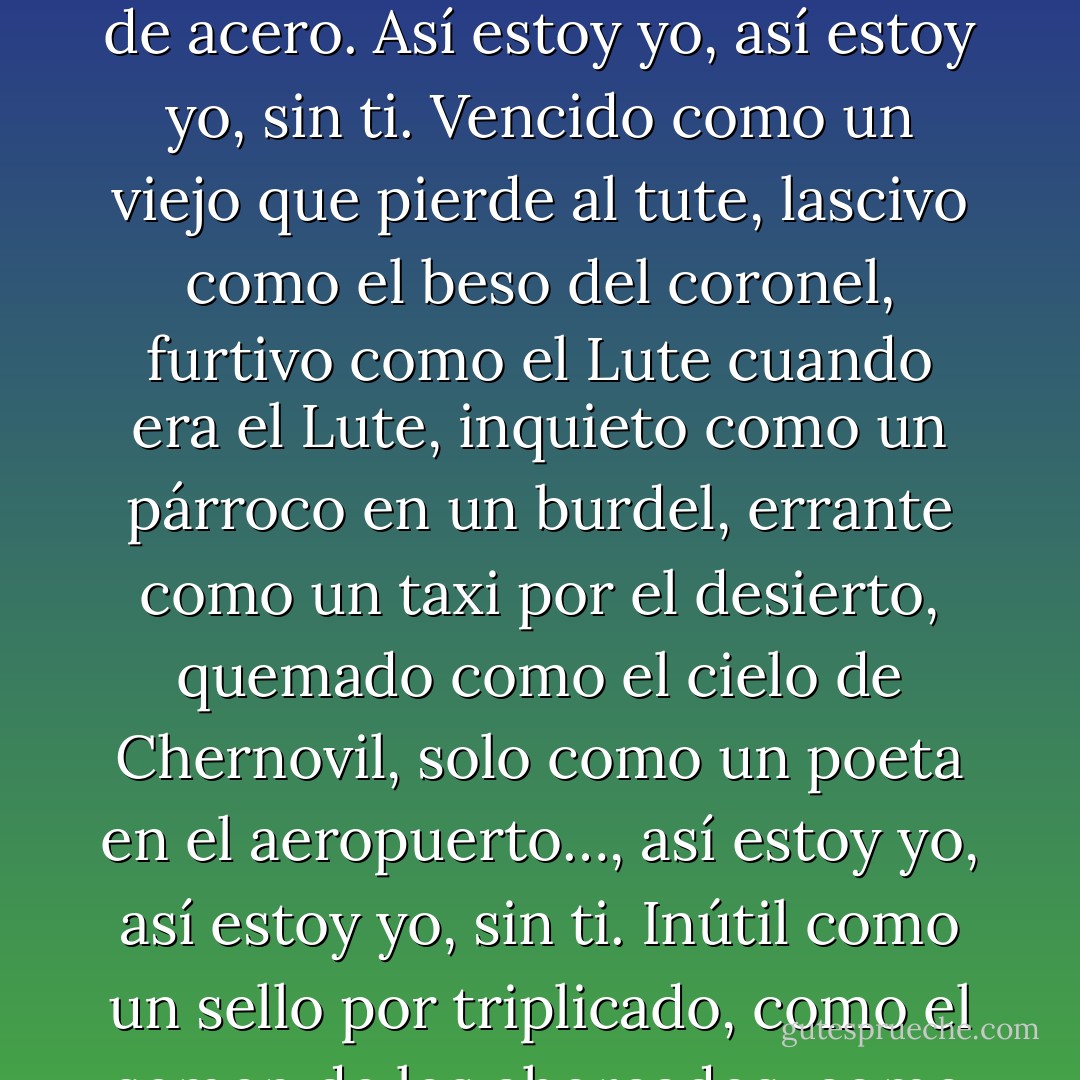 Extraño como un pato en el Manzanares,<br />torpe como un suicida sin vocación,<br />absurdo como un belga por soleares,<br />vacío como una isla sin Robinson,<br />oscuro como un túnel sin tren expreso,<br />negro como los ángeles de Machín,<br />febril como la carta de amor de un preso…,<br />Así estoy yo, así estoy yo, sin ti.<br />Perdido como un quinto en día de permiso,<br />como un santo sin paraíso,<br />como el ojo del maniquí,<br />huraño como un dandy con lamparones,<br />como un barco sin polizones…,<br />así estoy yo, así estoy yo, sin ti.<br />Más triste que un torero<br />al otro lado del telón de acero.<br />Así estoy yo, así estoy yo, sin ti.<br />Vencido como un viejo que pierde al tute,<br />lascivo como el beso del coronel,<br />furtivo como el Lute cuando era el Lute,<br />inquieto como un párroco en un burdel,<br />errante como un taxi por el desierto,<br />quemado como el cielo de Chernovil,<br />solo como un poeta en el aeropuerto…,<br />así estoy yo, así estoy yo, sin ti.<br />Inútil como un sello por triplicado,<br />como el semen de los ahorcados,<br />como el libro del porvenir,<br />violento como un niño sin cumpleaños,<br />como el perfume del desengaño…,<br />así estoy yo, así estoy yo, sin ti.<br />Más triste que un torero<br />al otro lado del telón de acero.<br />Así estoy yo, así estoy yo, sin ti.<br />Amargo como el vino del exiliado,<br />como el domingo del jubilado,<br />como una boda por lo civil,<br />macabro como el vientre de los misiles,<br />como un pájaro en un desfile…,<br />así estoy yo, así estoy yo, sin ti.<br />Más triste que un torero<br />al otro lado del telón de acero.<br />Así estoy yo, así estoy yo, sin ti. - Joaquín Sabina