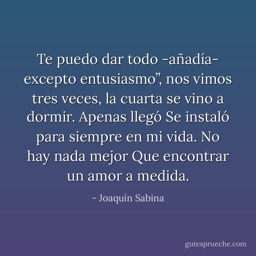 Te puedo dar todo -añadía- excepto entusiasmo”,<br />nos vimos tres veces, la cuarta se vino a dormir.<br />Apenas llegó<br />Se instaló para siempre en mi vida.<br />No hay nada mejor<br />Que encontrar un amor a medida. - Joaquín Sabina