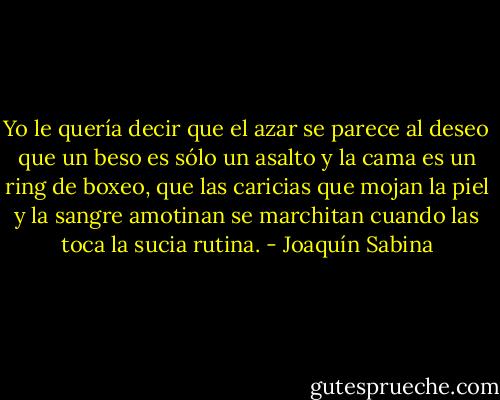 Yo le quería decir que el azar se parece al deseo<br />que un beso es sólo un asalto y la cama es un ring de boxeo,<br />que las caricias que mojan la piel y la sangre amotinan<br />se marchitan cuando las toca la sucia rutina. - Joaquín Sabina