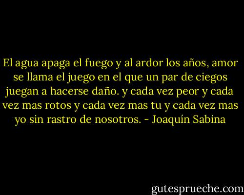 El agua apaga el fuego<br />y al ardor los años,<br />amor se llama el juego<br />en el que un par de ciegos<br />juegan a hacerse daño.<br />y cada vez peor<br />y cada vez mas rotos<br />y cada vez mas tu<br />y cada vez mas yo<br />sin rastro de nosotros. - Joaquín Sabina