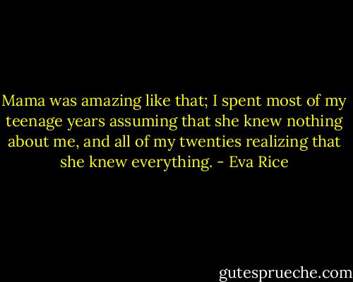 Mama was amazing like that; I spent most of my teenage years assuming that she knew nothing about me, and all of my twenties realizing that she knew everything. - Eva Rice