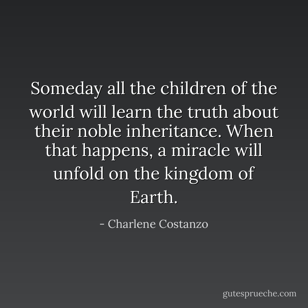 Someday all the children of the world will learn the truth about their noble inheritance. When that happens, a miracle will unfold on the kingdom of Earth. - Charlene Costanzo