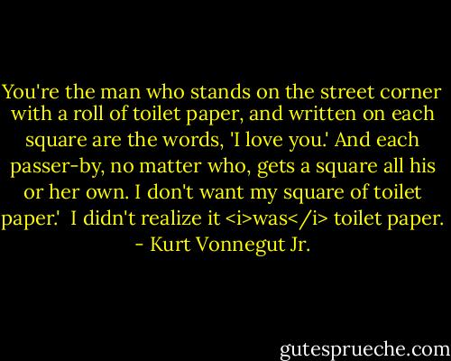 You're the man who stands on the street corner with a roll of toilet paper, and written on each square are the words, 'I love you.' And each passer-by, no matter who, gets a square all his or her own. I don't want my square of toilet paper.'<br /><br />I didn't realize it <i>was</i> toilet paper. - Kurt Vonnegut Jr.