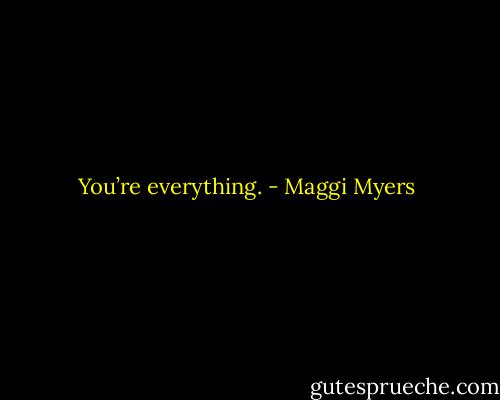 You’re everything. - Maggi Myers