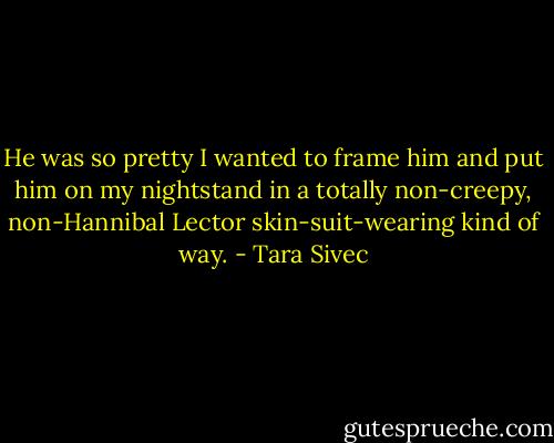 He was so pretty I wanted to frame him and put him on my nightstand in a totally non-creepy, non-Hannibal Lector skin-suit-wearing kind of way. - Tara Sivec