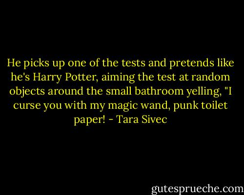 He picks up one of the tests and pretends like he's Harry Potter, aiming the test at random objects around the small bathroom yelling, "I curse you with my magic wand, punk toilet paper! - Tara Sivec