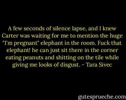 A few seconds of silence lapse, and I knew Carter was waiting for me to mention the huge "I'm pregnant" elephant in the room. Fuck that elephant! he can just sit there in the corner eating peanuts and shitting on the tile while giving me looks of disgust. - Tara Sivec