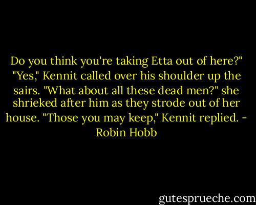 Do you think you're taking Etta out of here?"<br />"Yes," Kennit called over his shoulder up the sairs.<br />"What about all these dead men?" she shrieked after him as they strode out of her house.<br />"Those you may keep," Kennit replied. - Robin Hobb