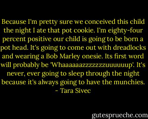 Because I'm pretty sure we conceived this child the night I ate that pot cookie. I'm eighty-four percent positive our child is going to be born a pot head. It's going to come out with dreadlocks and wearing a Bob Marley onesie. Its first word will probably be 'Whaaaaaazzzzzzzuuuuuup'. It's never, ever going to sleep through the night because it's always going to have the munchies. - Tara Sivec