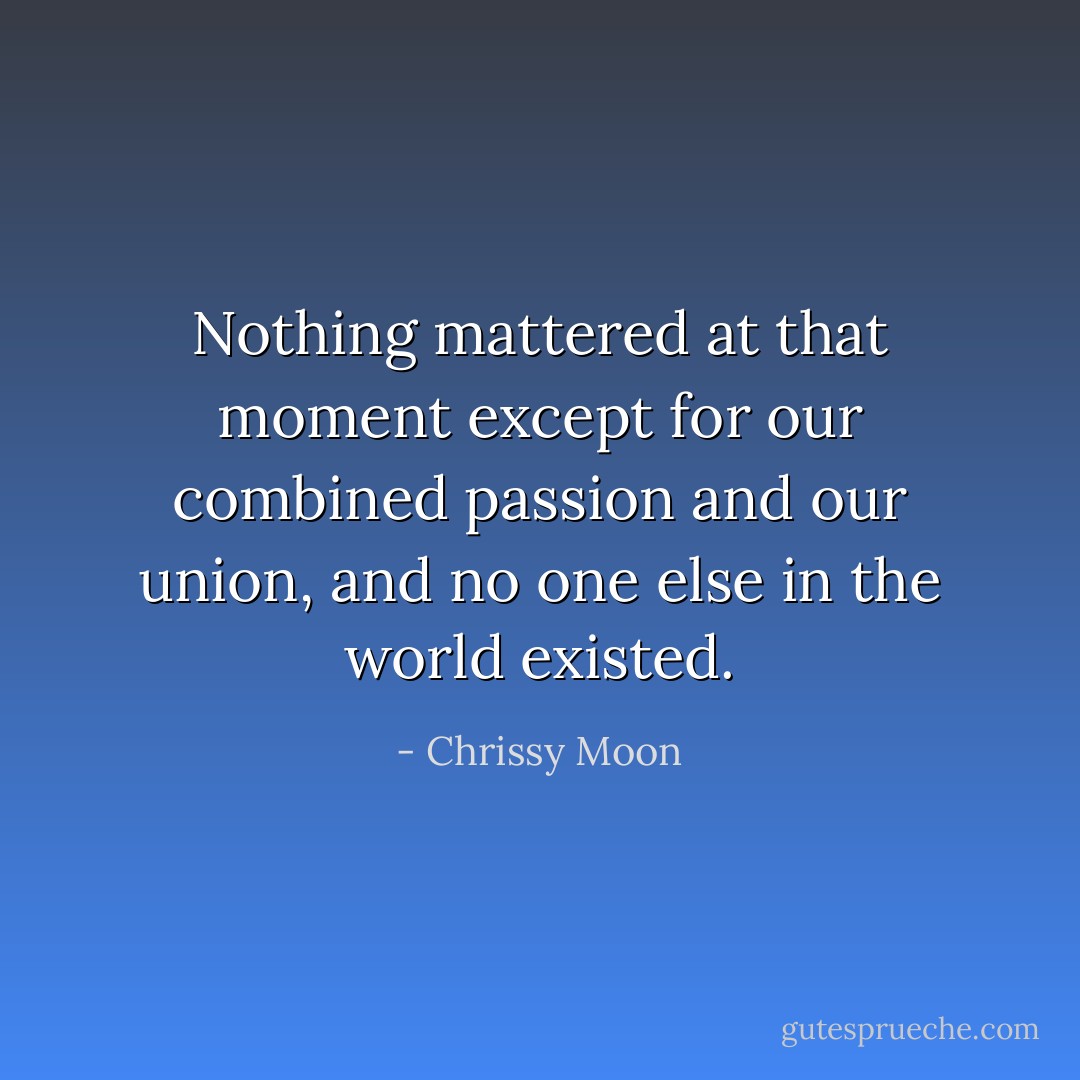 Nothing mattered at that moment except for our combined passion and our union, and no one else in the world existed. - Chrissy Moon
