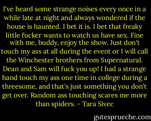 I've heard some strange noises every once in a while late at night and always wondered if the house is haunted. I bet it is. I bet that freaky little fucker wants to watch us have sex. Fine with me, buddy, enjoy the show. Just don't touch my ass at all during the event or I will call the Winchester brothers from Supernatural. Dean and Sam will fuck you up! I had a strange hand touch my ass one time in college during a threesome, and that's just something you don't get over. Random ass touching scares me more than spiders. - Tara Sivec