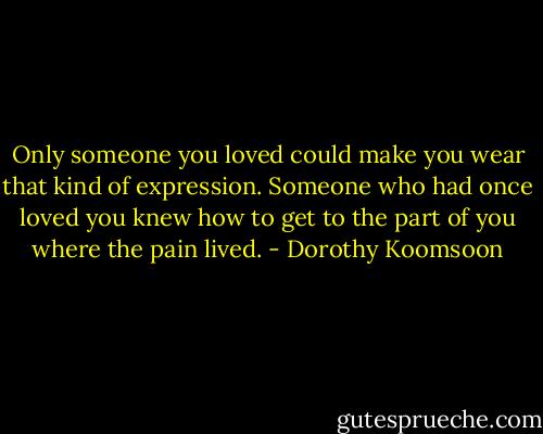 Only someone you loved could make you wear that kind of expression. Someone who had once loved you knew how to get to the part of you where the pain lived. - Dorothy Koomsoon