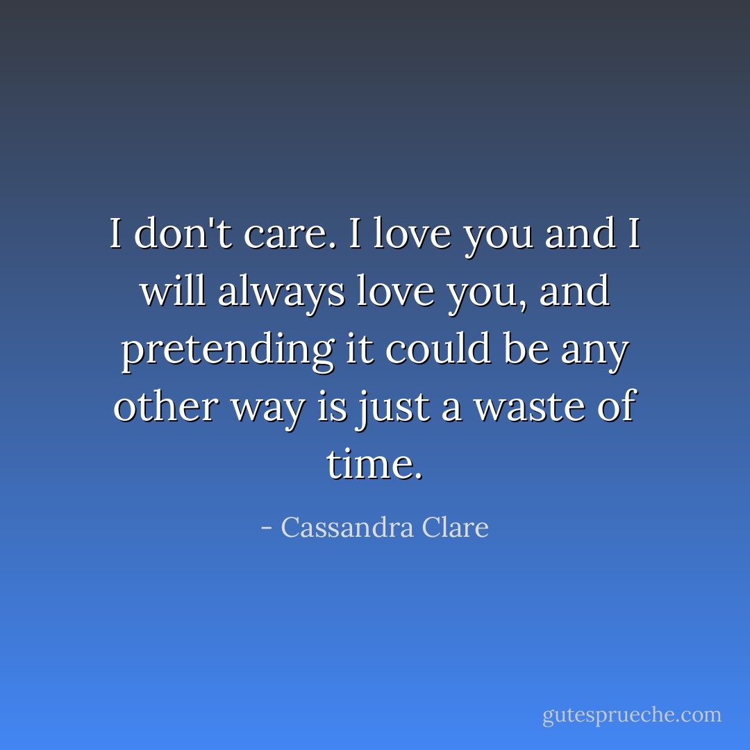 I don't care. I love you and I will always love you, and pretending it could be any other way is just a waste of time. - Cassandra Clare