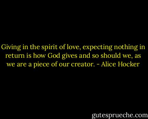Giving in the spirit of love, expecting nothing in return is how God gives and so should we, as we are a piece of our creator. - Alice Hocker