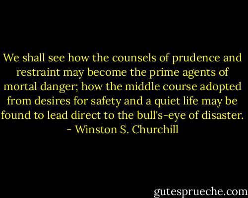 We shall see how the counsels of prudence and restraint may become the prime agents of mortal danger; how the middle course adopted from desires for safety and a quiet life may be found to lead direct to the bull's-eye of disaster. - Winston S. Churchill