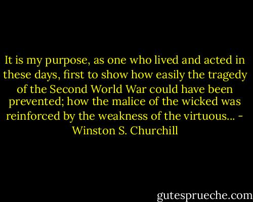 It is my purpose, as one who lived and acted in these days, first to show how easily the tragedy of the Second World War could have been prevented; how the malice of the wicked was reinforced by the weakness of the virtuous... - Winston S. Churchill