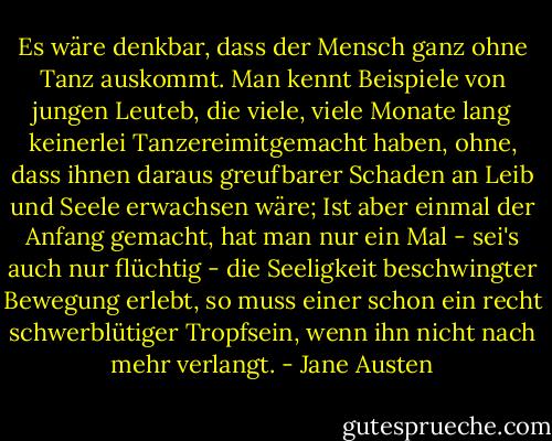 Es wäre denkbar, dass der Mensch ganz ohne Tanz auskommt.<br />Man kennt Beispiele von jungen Leuteb, die viele, viele Monate lang keinerlei Tanzereimitgemacht haben, ohne, dass ihnen daraus greufbarer Schaden an Leib und Seele erwachsen wäre; Ist aber einmal der Anfang gemacht, hat man nur ein Mal - sei's auch nur flüchtig - die Seeligkeit beschwingter Bewegung erlebt, so muss einer schon ein recht schwerblütiger Tropfsein, wenn ihn nicht nach mehr verlangt. - Jane Austen