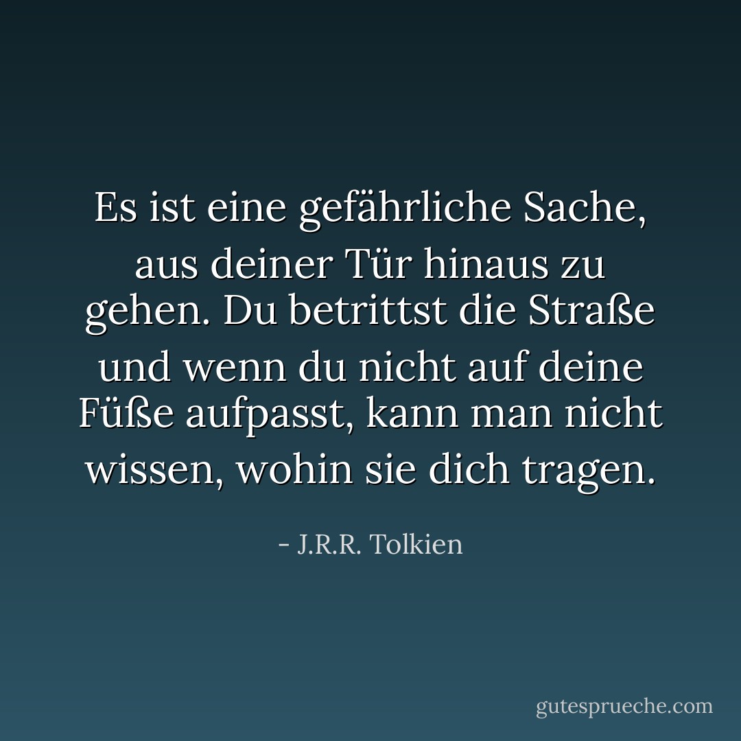 Es ist eine gefährliche Sache, aus deiner Tür hinaus zu gehen. Du betrittst die Straße und wenn du nicht auf deine Füße aufpasst, kann man nicht wissen, wohin sie dich tragen. - J.R.R. Tolkien