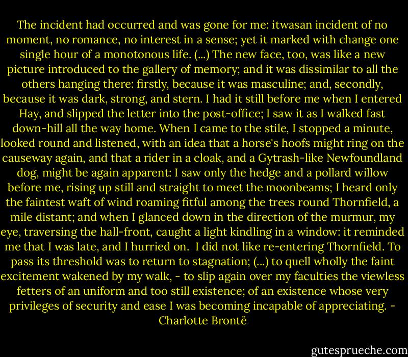 The incident had occurred and was gone for me: itwasan incident of no moment, no romance, no interest in a sense; yet it marked with change one single hour of a monotonous life. (...) The new face, too, was like a new picture introduced to the gallery of memory; and it was dissimilar to all the others hanging there: firstly, because it was masculine; and, secondly, because it was dark, strong, and stern. I had it still before me when I entered Hay, and slipped the letter into the post-office; I saw it as I walked fast down-hill all the way home. When I came to the stile, I stopped a minute, looked round and listened, with an idea that a horse's hoofs might ring on the causeway again, and that a rider in a cloak, and a Gytrash-like Newfoundland dog, might be again apparent: I saw only the hedge and a pollard willow before me, rising up still and straight to meet the moonbeams; I heard only the faintest waft of wind roaming fitful among the trees round Thornfield, a mile distant; and when I glanced down in the direction of the murmur, my eye, traversing the hall-front, caught a light kindling in a window: it reminded me that I was late, and I hurried on.<br /><br />I did not like re-entering Thornfield. To pass its threshold was to return to stagnation; (...) to quell wholly the faint excitement wakened by my walk, - to slip again over my faculties the viewless fetters of an uniform and too still existence; of an existence whose very privileges of security and ease I was becoming incapable of appreciating. - Charlotte Brontë
