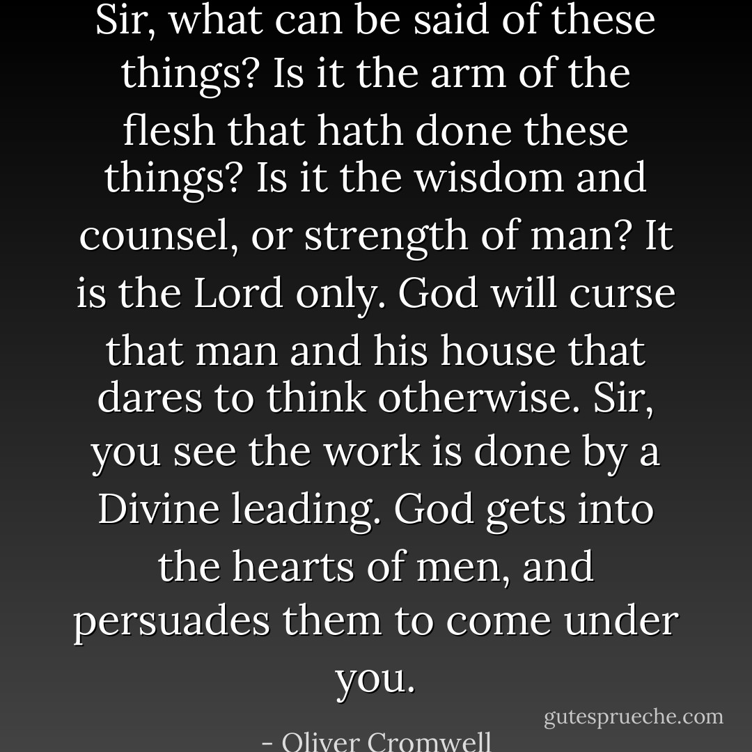 Sir, what can be said of these things? Is it the arm of the flesh that hath done these things? Is it the wisdom and counsel, or strength of man? It is the Lord only. God will curse that man and his house that dares to think otherwise. Sir, you see the work is done by a Divine leading. God gets into the hearts of men, and persuades them to come under you. - Oliver Cromwell