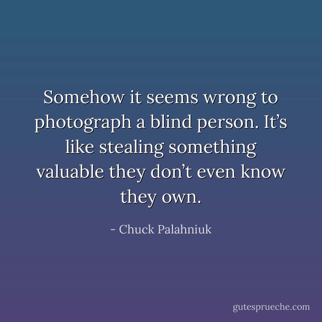 Somehow it seems wrong to photograph a blind person. It’s like stealing something valuable they don’t even know they own. - Chuck Palahniuk