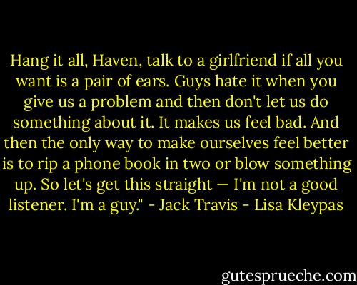 Hang it all, Haven, talk to a girlfriend if all you want is a pair of ears. Guys hate it when you give us a problem and then don't let us do something about it. It makes us feel bad. And then the only way to make ourselves feel better is to rip a phone book in two or blow something up. So let's get this straight — I'm not a good listener. I'm a guy." - Jack Travis - Lisa Kleypas