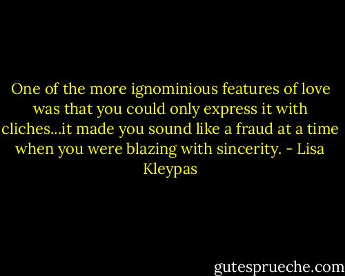 One of the more ignominious features of love was that you could only express it with cliches...it made you sound like a fraud at a time when you were blazing with sincerity. - Lisa Kleypas