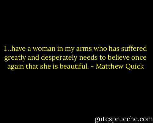 I...have a woman in my arms who has suffered greatly and desperately needs to believe once again that she is beautiful. - Matthew Quick