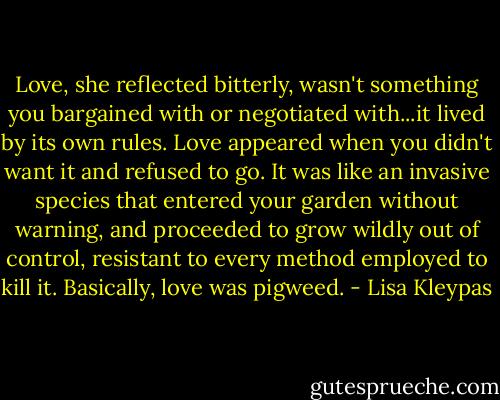 Love, she reflected bitterly, wasn't something you bargained with or negotiated with...it lived by its own rules. Love appeared when you didn't want it and refused to go. It was like an invasive species that entered your garden without warning, and proceeded to grow wildly out of control, resistant to every method employed to kill it.<br />Basically, love was pigweed. - Lisa Kleypas