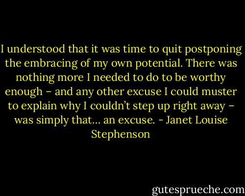 I understood that it was time to quit postponing the embracing of my own potential. There was nothing more I needed to do to be worthy enough – and any other excuse I could muster to explain why I couldn’t step up right away – was simply that… an excuse. - Janet Louise Stephenson