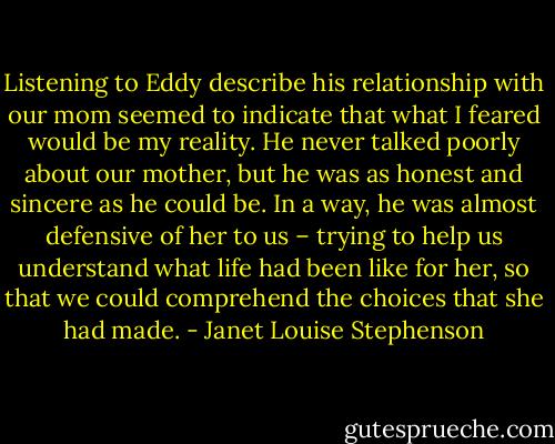 Listening to Eddy describe his relationship with our mom seemed to indicate that what I feared would be my reality. He never talked poorly about our mother, but he was as honest and sincere as he could be. In a way, he was almost defensive of her to us – trying to help us understand what life had been like for her, so that we could comprehend the choices that she had made. - Janet Louise Stephenson