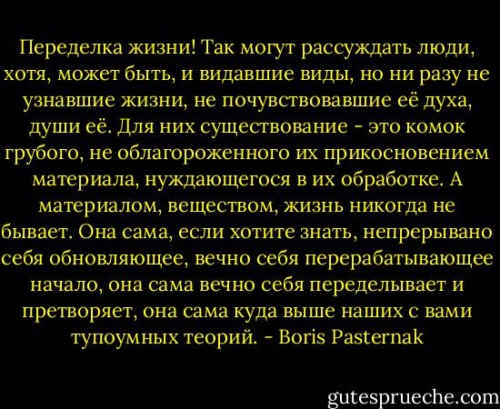 Переделка жизни! Так могут рассуждать люди, хотя, может быть, и видавшие виды, но ни разу не узнавшие жизни, не почувствовавшие её духа, души её. Для них существование - это комок грубого, не облагороженного их прикосновением материала, нуждающегося в их обработке. А материалом, веществом, жизнь никогда не бывает. Она сама, если хотите знать, непрерывано себя обновляющее, вечно себя перерабатывающее начало, она сама вечно себя переделывает и претворяет, она сама куда выше наших с вами тупоумных теорий. - Boris Pasternak