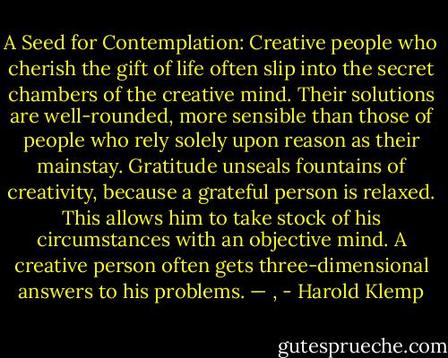 A Seed for Contemplation:<br />Creative people who cherish the gift of life often slip into the secret chambers of the creative mind. Their solutions are well-rounded, more sensible than those of people who rely solely upon reason as their mainstay. Gratitude unseals fountains of creativity, because a grateful person is relaxed. This allows him to take stock of his circumstances with an objective mind. A creative person often gets three-dimensional answers to his problems. — , - Harold Klemp