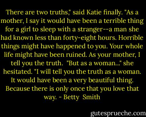 There are two truths," said Katie finally. "As a mother, I say it would have been a terrible thing for a girl to sleep with a stranger--a man she had known less than forty-eight hours. Horrible things might have happened to you. Your whole life might have been ruined. As your mother, I tell you the truth.<br /> "But as a woman..." she hesitated. "I will tell you the truth as a woman. It would have been a very beautiful thing. Because there is only once that you love that way. - Betty  Smith