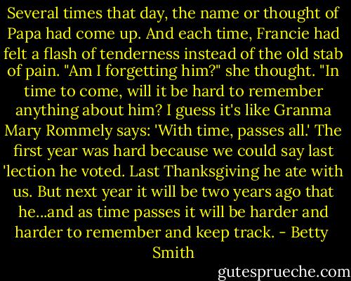 Several times that day, the name or thought of Papa had come up. And each time, Francie had felt a flash of tenderness instead of the old stab of pain. "Am I forgetting him?" she thought. "In time to come, will it be hard to remember anything about him? I guess it's like Granma Mary Rommely says: 'With time, passes all.' The first year was hard because we could say last 'lection he voted. Last Thanksgiving he ate with us. But next year it will be two years ago that he...and as time passes it will be harder and harder to remember and keep track. - Betty  Smith