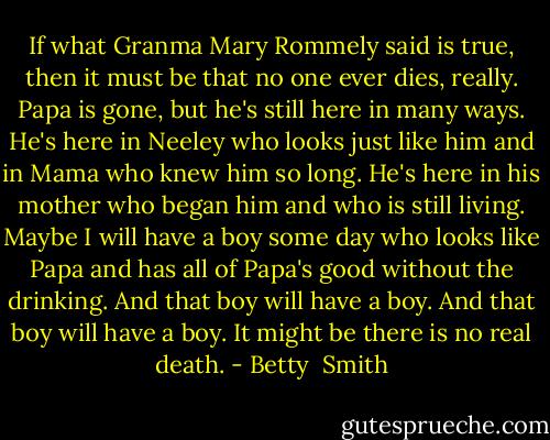 If what Granma Mary Rommely said is true, then it must be that no one ever dies, really. Papa is gone, but he's still here in many ways. He's here in Neeley who looks just like him and in Mama who knew him so long. He's here in his mother who began him and who is still living. Maybe I will have a boy some day who looks like Papa and has all of Papa's good without the drinking. And that boy will have a boy. And that boy will have a boy. It might be there is no real death. - Betty  Smith