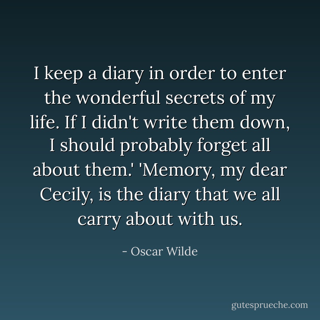 I keep a diary in order to enter the wonderful secrets of my life. If I didn't write them down, I should probably forget all about them.' 'Memory, my dear Cecily, is the diary that we all carry about with us. - Oscar Wilde