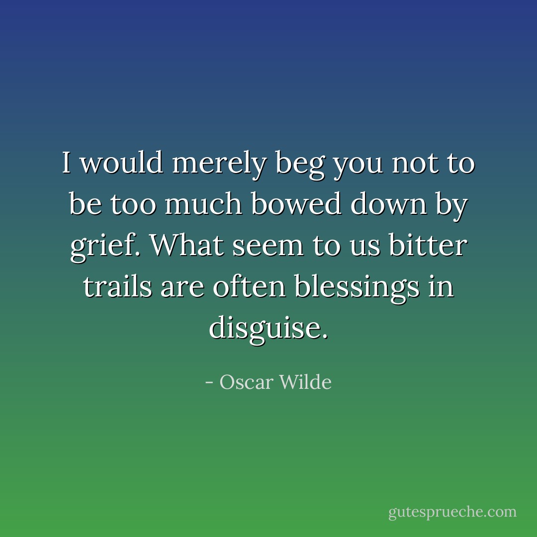 I would merely beg you not to be too much bowed down by grief. What seem to us bitter trails are often blessings in disguise. - Oscar Wilde