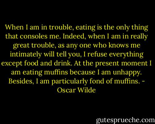 When I am in trouble, eating is the only thing that consoles me. Indeed, when I am in really great trouble, as any one who knows me intimately will tell you, I refuse everything except food and drink. At the present moment I am eating muffins because I am unhappy. Besides, I am particularly fond of muffins. - Oscar Wilde